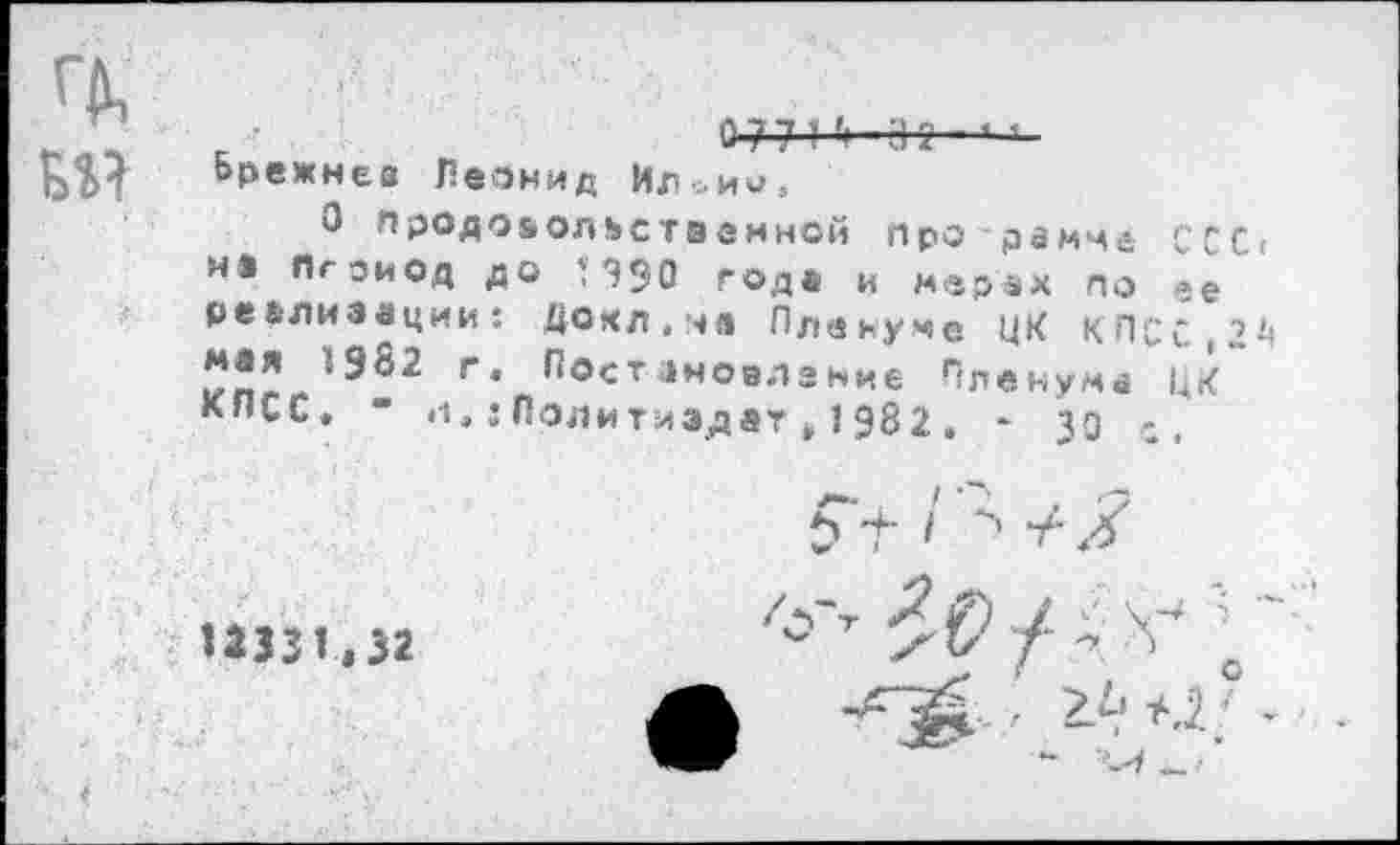 ﻿БМ
0 771	'
Брежнев Леонид Ил^ии,
0 продовольственной Про-рамче ССС< не Период до П90 годе и мерах по ее реализации: Докл.на Пленуме ЦК КПСС,2^
-982 г. Постановление Пленума ЦК~ КПСС. • л.:Политиздат . 1 982 . * 30 с.
е» г I > у-х
12331,32